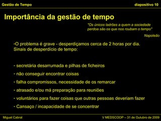 O problema é grave - desperdiçamos cerca de 2 horas por dia. Sinais de desperdício de tempo: secretária desarrumada e pilhas de ficheiros não conseguir encontrar coisas falha compromissos, necessidade de os remarcar atrasado e/ou má preparação para reuniões voluntários para fazer coisas que outras pessoas deveriam fazer Cansaço / incapacidade de se concentrar Gestão de Tempo   diapositivo  Importância da gestão de tempo "Os únicos ladrões a quem a sociedade perdoa são os que nos roubam o tempo"  Napoleão Miguel Cabral      V MEDSCOOP – 31 de Outubro de 2009 