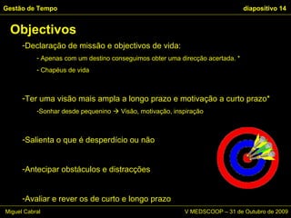 Declaração de missão e objectivos de vida: Apenas com um destino conseguimos obter uma direcção acertada. * Chapéus de vida Ter uma visão mais ampla a longo prazo e motivação a curto prazo* Sonhar desde pequenino    Visão, motivação, inspiração Salienta o que é desperdício ou não Antecipar obstáculos e distracções Avaliar e rever os de curto e longo prazo Objectivos Gestão de Tempo   diapositivo  Miguel Cabral      V MEDSCOOP – 31 de Outubro de 2009 