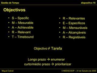Objectivos Gestão de Tempo   diapositivo  R – Relevantes E – Específicos M – Mensuráveis A – Alcançáveis R – Registáveis  S – Specific M – Mesurable  A – Achievable R – Relevant T – Timebound Objectivo ≠  Tarefa Longo prazo    enumerar  curto/médio prazo    prioritarizar Miguel Cabral      V MEDSCOOP – 31 de Outubro de 2009 