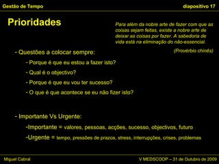 Questões a colocar sempre: Porque é que eu estou a fazer isto? Qual é o objectivo? Porque é que eu vou ter sucesso? O que é que acontece se eu não fizer isto? Prioridades Gestão de Tempo   diapositivo  Para além da nobre arte de fazer com que as coisas sejam feitas, existe a nobre arte de deixar as coisas por fazer. A sabedoria de vida está na eliminação do não-essencial. (Provérbio chinês) Importante Vs Urgente: Importante =  valores, pessoas, acções, sucesso, objectivos, futuro Urgente =  tempo, pressões de prazos, stress, interrupções, crises, problemas Miguel Cabral      V MEDSCOOP – 31 de Outubro de 2009 