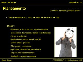Com flexibilidade*:  Ano    Mês    Semana    Dia Dicas*: Marcar as actividades fixas, depois restantes Consciência das nossas próprias características  (ritmos circadianos) Avaliar bem o tempo (nem 8 nem 80) Dividir tarefas grandes Plano geral – sequenciar Aproveitar bem tempos de intervalos Espaço para descanso/lazer Avaliação e respeito constante Planeamento Gestão de Tempo   diapositivo  “ Se falhas a planear, planeias falhar."  Miguel Cabral      V MEDSCOOP – 31 de Outubro de 2009 