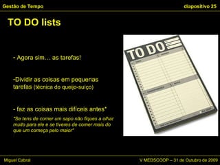 TO DO lists Gestão de Tempo   diapositivo  Agora sim… as tarefas! Dividir as coisas em pequenas tarefas  (técnica do queijo-suíço) - faz as coisas mais difíceis antes* "Se tens de comer um sapo não fiques a olhar muito para ele e se tiveres de comer mais do que um começa pelo maior" Miguel Cabral      V MEDSCOOP – 31 de Outubro de 2009 