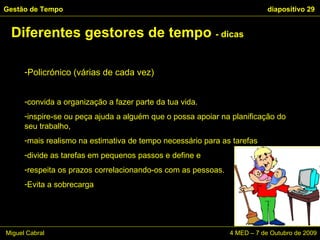 Diferentes gestores de tempo  - dicas Gestão de Tempo   diapositivo  Miguel Cabral    4 MED – 7 de Outubro de 2009 Policrónico (várias de cada vez) convida a organização a fazer parte da tua vida.  inspire-se ou peça ajuda a alguém que o possa apoiar na planificação do seu trabalho,  mais realismo na estimativa de tempo necessário para as tarefas divide as tarefas em pequenos passos e define e  respeita os prazos correlacionando-os com as pessoas.  Evita a sobrecarga 