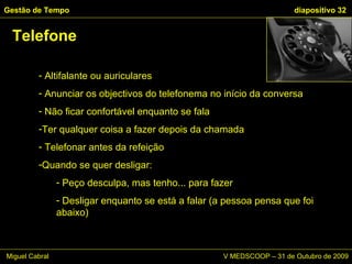 Altifalante ou auriculares Anunciar os objectivos do telefonema no início da conversa Não ficar confortável enquanto se fala Ter qualquer coisa a fazer depois da chamada  Telefonar antes da refeição Quando se quer desligar: Peço desculpa, mas tenho... para fazer Desligar enquanto se está a falar (a pessoa pensa que foi abaixo) Telefone Gestão de Tempo   diapositivo  Miguel Cabral      V MEDSCOOP – 31 de Outubro de 2009 