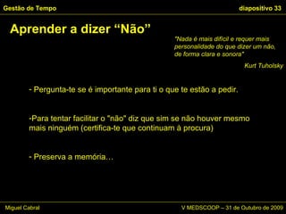 Pergunta-te se é importante para ti o que te estão a pedir.  Para tentar facilitar o "não" diz que sim se não houver mesmo mais ninguém (certifica-te que continuam à procura) Preserva a memória… Aprender a dizer “Não” Gestão de Tempo   diapositivo  "Nada é mais difícil e requer mais personalidade do que dizer um não, de forma clara e sonora"  Kurt Tuholsky Miguel Cabral      V MEDSCOOP – 31 de Outubro de 2009 