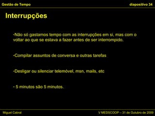 Não só gastamos tempo com as interrupções em si, mas com o voltar ao que se estava a fazer antes de ser interrompido.  Compilar assuntos de conversa e outras tarefas Desligar ou silenciar telemóvel, msn, mails, etc 5 minutos são 5 minutos. Interrupções Gestão de Tempo   diapositivo  Miguel Cabral      V MEDSCOOP – 31 de Outubro de 2009 