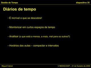 É incrível o que se descobre!  Monitorizar em curtos espaços de tempo Analisar  (o que está a menos, a mais, mal para os outros?)   Horários das aulas – compactar e intervalos Diários de tempo Gestão de Tempo   diapositivo  Miguel Cabral      V MEDSCOOP – 31 de Outubro de 2009 