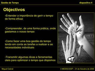 Entender a importância de gerir o tempo de forma eficaz Compreender, de uma forma prática, onde gastamos o nosso tempo Como fazer uma boa gestão do tempo tendo em conta as tarefas a realizar e as necessidades individuais Transmitir algumas dicas e ferramentas úteis para optimizar o tempo que dispomos Objectivos Gestão de Tempo   diapositivo  Miguel Cabral      V MEDSCOOP – 31 de Outubro de 2009 