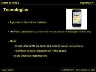 Agendas / calendários / alertas netvibes / podcasts  (ouvi mais de 124 horas de podcasts em deslocações no último ano) Mails: enviar uma tarefa só para uma pessoa  (várias não funciona)  relembrar se não responderem 48hs depois cc as pessoas responsáveis Tecnologias Gestão de Tempo   diapositivo  Miguel Cabral      V MEDSCOOP – 31 de Outubro de 2009 