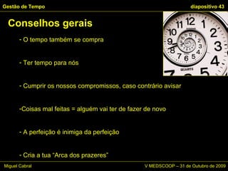 O tempo também se compra Ter tempo para nós Cumprir os nossos compromissos, caso contrário avisar Coisas mal feitas = alguém vai ter de fazer de novo A perfeição é inimiga da perfeição Cria a tua “Arca dos prazeres” Conselhos gerais Gestão de Tempo   diapositivo  Miguel Cabral      V MEDSCOOP – 31 de Outubro de 2009 
