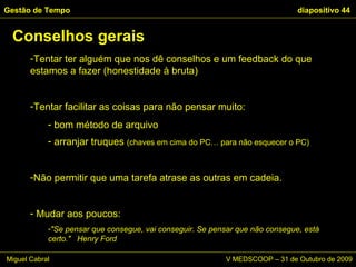 Tentar ter alguém que nos dê conselhos e um feedback do que estamos a fazer (honestidade à bruta) Tentar facilitar as coisas para não pensar muito: bom método de arquivo arranjar truques  (chaves em cima do PC… para não esquecer o PC) Não permitir que uma tarefa atrase as outras em cadeia.  Mudar aos poucos:  "Se pensar que consegue, vai conseguir. Se pensar que não consegue, está certo."  Henry Ford Conselhos gerais Gestão de Tempo   diapositivo  Miguel Cabral      V MEDSCOOP – 31 de Outubro de 2009 