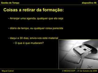 Arranjar uma agenda, qualquer que ela seja diário de tempo, ou qualquer coisa parecida daqui a 30 dias, envio-vos este material O que é que mudaram? Coisas a retirar da formação: Gestão de Tempo   diapositivo  Miguel Cabral      V MEDSCOOP – 31 de Outubro de 2009 