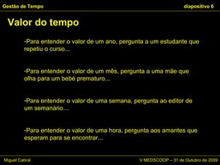 Para entender o valor de um ano, pergunta a um estudante que repetiu o curso... Para entender o valor de um mês, pergunta a uma mãe que olha para um bebé prematuro... Para entender o valor de uma semana, pergunta ao editor de um semanário… Para entender o valor de uma hora, pergunta aos amantes que esperam para se encontrar...  Valor do tempo Gestão de Tempo   diapositivo  Miguel Cabral      V MEDSCOOP – 31 de Outubro de 2009 