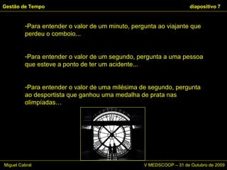 Para entender o valor de um minuto, pergunta ao viajante que perdeu o comboio... Para entender o valor de um segundo, pergunta a uma pessoa que esteve a ponto de ter um acidente... Para entender o valor de uma milésima de segundo, pergunta ao desportista que ganhou uma medalha de prata nas olimpíadas… Gestão de Tempo   diapositivo  Miguel Cabral      V MEDSCOOP – 31 de Outubro de 2009 