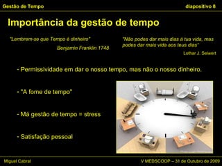 Importância da gestão de tempo Gestão de Tempo   diapositivo  Permissividade em dar o nosso tempo, mas não o nosso dinheiro. "A fome de tempo"  Má gestão de tempo = stress Satisfação pessoal "Lembrem-se que Tempo é dinheiro"  Benjamin Franklin 1748 "Não podes dar mais dias à tua vida, mas podes dar mais vida aos teus dias“ Lothar J. Seiwert Miguel Cabral      V MEDSCOOP – 31 de Outubro de 2009 