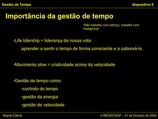 Importância da gestão de tempo Gestão de Tempo   diapositivo  Life lidership = liderança da nossa vida:  aprender a sentir o tempo de forma consciente e a saboreá-lo. Movimento slow = criatividade acima da velocidade Gestão de tempo como:  controlo do tempo gestão da energia gestão de velocidade “ Não trabalhe com esforço, trabalhe com inteligência” Miguel Cabral      V MEDSCOOP – 31 de Outubro de 2009 