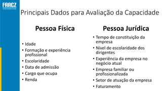 Principais Dados para Avaliação da Capacidade
Pessoa Física
• Idade
• Formação e experiência
profissional
• Escolaridade
• Data de admissão
• Cargo que ocupa
• Renda
Pessoa Jurídica
• Tempo de constituição da
empresa
• Nível de escolaridade dos
dirigentes
• Experiência da empresa no
negócio atual
• Empresa familiar ou
profissionalizada
• Setor de atuação da empresa
• Faturamento
 
