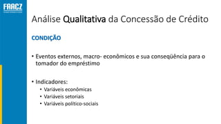 Análise Qualitativa da Concessão de Crédito
CONDIÇÃO
• Eventos externos, macro- econômicos e sua conseqüência para o
tomador do empréstimo
• Indicadores:
• Variáveis econômicas
• Variáveis setoriais
• Variáveis político-sociais
 