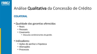 Análise Qualitativa da Concessão de Crédito
COLATERAL
• Qualidade das garantias oferecidas
• Reais
• Pessoais
• Covenants
• Cláusulas condicionantes de gestão
• Indicadores:
• Ações de penhor e hipoteca
• Alienações
• Processos
 