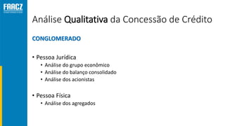 Análise Qualitativa da Concessão de Crédito
CONGLOMERADO
• Pessoa Jurídica
• Análise do grupo econômico
• Análise do balanço consolidado
• Análise dos acionistas
• Pessoa Física
• Análise dos agregados
 