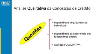 Análise Qualitativa da Concessão de Crédito
• Dependência de julgamentos
individuais
• Dependência da experiência dos
funcionários diretos
• Avaliação QUALITATIVA
 