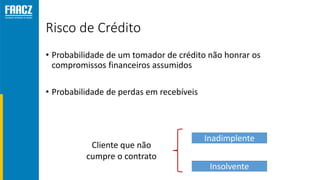 Risco de Crédito
• Probabilidade de um tomador de crédito não honrar os
compromissos financeiros assumidos
• Probabilidade de perdas em recebíveis
Cliente que não
cumpre o contrato
Inadimplente
Insolvente
 