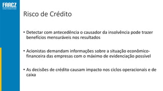 Risco de Crédito
• Detectar com antecedência o causador da insolvência pode trazer
benefícios mensuráveis nos resultados
• Acionistas demandam informações sobre a situação econômico-
financeira das empresas com o máximo de evidenciação possível
• As decisões de crédito causam impacto nos ciclos operacionais e de
caixa
 