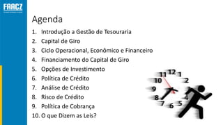 Agenda
1. Introdução a Gestão de Tesouraria
2. Capital de Giro
3. Ciclo Operacional, Econômico e Financeiro
4. Financiamento do Capital de Giro
5. Opções de Investimento
6. Política de Crédito
7. Análise de Crédito
8. Risco de Crédito
9. Política de Cobrança
10. O que Dizem as Leis?
 