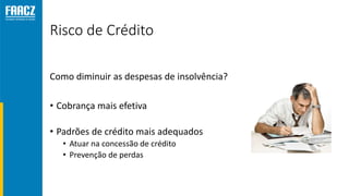Risco de Crédito
Como diminuir as despesas de insolvência?
• Cobrança mais efetiva
• Padrões de crédito mais adequados
• Atuar na concessão de crédito
• Prevenção de perdas
 
