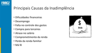 Principais Causas da Inadimplência
• Dificuldades financeiras
• Desemprego
• Falta no controle dos gastos
• Compra para terceiros
• Atraso no salário
• Comprometimento da renda
• Perda da renda familiar
• Má fé
 