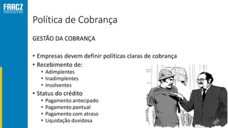 Política de Cobrança
GESTÃO DA COBRANÇA
• Empresas devem definir políticas claras de cobrança
• Recebimento de:
• Adimplentes
• Inadimplentes
• Insolventes
• Status do crédito
• Pagamento antecipado
• Pagamento pontual
• Pagamento com atraso
• Liquidação duvidosa
 