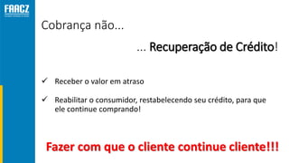 Cobrança não...
 Receber o valor em atraso
 Reabilitar o consumidor, restabelecendo seu crédito, para que
ele continue comprando!
... Recuperação de Crédito!
Fazer com que o cliente continue cliente!!!
 