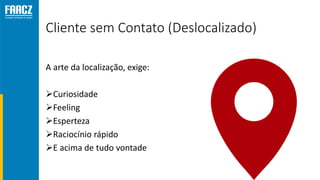 Cliente sem Contato (Deslocalizado)
A arte da localização, exige:
Curiosidade
Feeling
Esperteza
Raciocínio rápido
E acima de tudo vontade
 