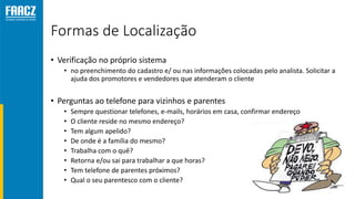 Formas de Localização
• Verificação no próprio sistema
• no preenchimento do cadastro e/ ou nas informações colocadas pelo analista. Solicitar a
ajuda dos promotores e vendedores que atenderam o cliente
• Perguntas ao telefone para vizinhos e parentes
• Sempre questionar telefones, e-mails, horários em casa, confirmar endereço
• O cliente reside no mesmo endereço?
• Tem algum apelido?
• De onde é a família do mesmo?
• Trabalha com o quê?
• Retorna e/ou sai para trabalhar a que horas?
• Tem telefone de parentes próximos?
• Qual o seu parentesco com o cliente?
 