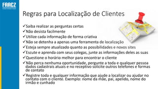 Regras para Localização de Clientes
Saiba realizar as perguntas certas
Não desista facilmente
Utilize cada informação de forma criativa
Não se detenha a apenas uma ferramenta de localização
Esteja sempre atualizado quanto as possibilidades e novos sites
Escute e aprenda com seus colegas, junte as informações deles as suas
Questione o horário melhor para encontrar o cliente
Não perca nenhuma oportunidade, pergunte a toda e qualquer pessoa
dados cadastrais atuais e no receptivo solicite outros telefones e formas
de contato
Registre toda e qualquer informação que ajude a localizar ou ajudar no
contato com o cliente. Exemplo: nome da mãe, pai, apelido, nome do
irmão e cunhado
 