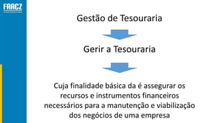 Gestão de Tesouraria
Cuja finalidade básica da é assegurar os
recursos e instrumentos financeiros
necessários para a manutenção e viabilização
dos negócios de uma empresa
Gerir a Tesouraria
 