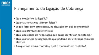 Planejamento da Ligação de Cobrança
• Qual o objetivo da ligação?
• Quantas tentativas já foram feitas?
• O que fazer com este cliente, na situação em que se encontra?
• Quais as prováveis resistências?
• Qual o histórico de negociação que possa identificar no sistema?
• Quais as táticas de negociação que poderão ser utilizadas com esse
cliente?
• Em que fase está o contrato / qual o momento do contrato?
 