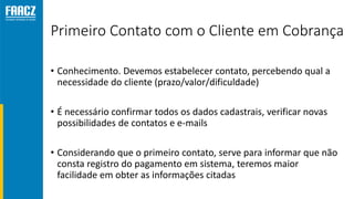 Primeiro Contato com o Cliente em Cobrança
• Conhecimento. Devemos estabelecer contato, percebendo qual a
necessidade do cliente (prazo/valor/dificuldade)
• É necessário confirmar todos os dados cadastrais, verificar novas
possibilidades de contatos e e-mails
• Considerando que o primeiro contato, serve para informar que não
consta registro do pagamento em sistema, teremos maior
facilidade em obter as informações citadas
 