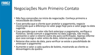 Negociações Num Primeiro Contato
• Não faça concessões no início da negociação. Conheça primeiro a
necessidade do cliente
• Caso perceba que o cliente quer protelar o pagamento, negocie
mostrando qual a diferença no valor pago hoje para o valor pago na data
sugerida
• Caso perceba que o valor não fará antecipar o pagamento, verifique o
histórico. Sendo comum o pagamento na data sugerida, não insista,
apresente o valor e retorne outro dia para confirmação. Apenas informe
que caso consiga o valor antes da data, retorne para negociação
• Retorne dias antes da data, para verificar se existe a possibilidade de
antecipar o pagamento
• Aumente o valor a cada quebra de boleto, mostrando ao cliente as
desvantagens da quebra
 