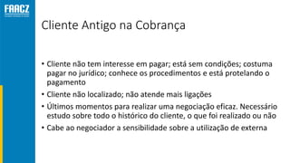 Cliente Antigo na Cobrança
• Cliente não tem interesse em pagar; está sem condições; costuma
pagar no jurídico; conhece os procedimentos e está protelando o
pagamento
• Cliente não localizado; não atende mais ligações
• Últimos momentos para realizar uma negociação eficaz. Necessário
estudo sobre todo o histórico do cliente, o que foi realizado ou não
• Cabe ao negociador a sensibilidade sobre a utilização de externa
 
