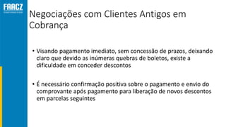 Negociações com Clientes Antigos em
Cobrança
• Visando pagamento imediato, sem concessão de prazos, deixando
claro que devido as inúmeras quebras de boletos, existe a
dificuldade em conceder descontos
• É necessário confirmação positiva sobre o pagamento e envio do
comprovante após pagamento para liberação de novos descontos
em parcelas seguintes
 