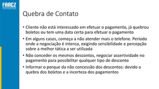 Quebra de Contato
• Cliente não está interessado em efetuar o pagamento, já quebrou
boletos ou tem uma data certa para efetuar o pagamento
• Em alguns casos, começa a não atender mais o telefone. Período
onde a negociação é intensa, exigindo sensibilidade e percepção
sobre a melhor tática a ser utilizada
• Não conceder os mesmos descontos, negociar assertividade no
pagamento para possibilitar qualquer tipo de desconto
• Informar o porque da não concessão dos descontos: devido a
quebra dos boletos e a incerteza dos pagamentos
 