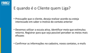 E quando é o Cliente quem Liga?
• Pressupõe que o cliente, deseja realizar acordo ou esteja
interessado em saber o motivo do contato anterior
• Devemos utilizar a escuta ativa, identificar meio que estimulou
retorno. Registrar para que seja possível perceber os meios mais
eficazes
• Confirmar as informações no cadastro, novos contatos, e-mails
 