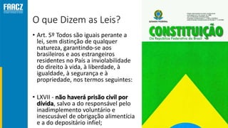 O que Dizem as Leis?
• Art. 5º Todos são iguais perante a
lei, sem distinção de qualquer
natureza, garantindo-se aos
brasileiros e aos estrangeiros
residentes no País a inviolabilidade
do direito à vida, à liberdade, à
igualdade, à segurança e à
propriedade, nos termos seguintes:
• LXVII - não haverá prisão civil por
dívida, salvo a do responsável pelo
inadimplemento voluntário e
inescusável de obrigação alimentícia
e a do depositário infiel;
 