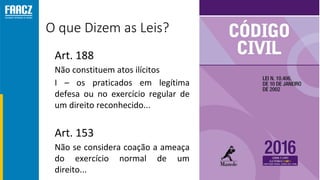 O que Dizem as Leis?
• Art. 188
 Não constituem atos ilícitos
• I – os praticados em legítima
defesa ou no exercício regular de
um direito reconhecido...
• Art. 153
 Não se considera coação a ameaça
do exercício normal de um
direito...
 