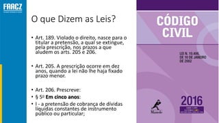 O que Dizem as Leis?
• Art. 189. Violado o direito, nasce para o
titular a pretensão, a qual se extingue,
pela prescrição, nos prazos a que
aludem os arts. 205 e 206.
• Art. 205. A prescrição ocorre em dez
anos, quando a lei não lhe haja fixado
prazo menor.
• Art. 206. Prescreve:
• § 5o Em cinco anos:
• I - a pretensão de cobrança de dívidas
líquidas constantes de instrumento
público ou particular;
 
