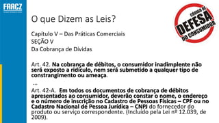 O que Dizem as Leis?
Capítulo V – Das Práticas Comerciais
SEÇÃO V
Da Cobrança de Dívidas
Art. 42. Na cobrança de débitos, o consumidor inadimplente não
será exposto a ridículo, nem será submetido a qualquer tipo de
constrangimento ou ameaça.
...
Art. 42-A. Em todos os documentos de cobrança de débitos
apresentados ao consumidor, deverão constar o nome, o endereço
e o número de inscrição no Cadastro de Pessoas Físicas – CPF ou no
Cadastro Nacional de Pessoa Jurídica – CNPJ do fornecedor do
produto ou serviço correspondente. (Incluído pela Lei nº 12.039, de
2009).
 