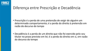 Diferença entre Prescrição e Decadência
• Prescrição é a perda de uma pretensão de exigir de alguém um
determinado comportamento; é a perda do direito à pretensão em
razão do decurso do tempo
• Decadência é a perda de um direito que não foi exercido pelo seu
titular no prazo previsto em lei; é a perda do direito em si, em razão
do decurso do tempo
 