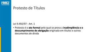 Protesto de Títulos
Lei 9.492/97 - Art. 1
• Protesto é o ato formal pelo qual se prova a inadimplência e o
descumprimento de obrigação originada em títulos e outros
documentos de dívida
 