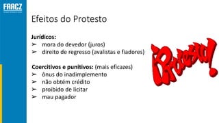 Efeitos do Protesto
Jurídicos:
➢ mora do devedor (juros)
➢ direito de regresso (avalistas e fiadores)
•Coercitivos e punitivos: (mais eficazes)
➢ ônus do inadimplemento
➢ não obtém crédito
➢ proibido de licitar
➢ mau pagador
 